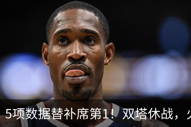 5项数据替补席第1!双塔休战,火箭替补中锋爆发,700万年薪真香